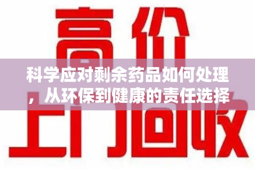 宁德科学应对剩余药品如何处理，从环保到健康的责任选择
