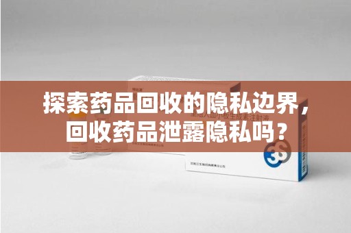 宁德探索药品回收的隐私边界，回收药品泄露隐私吗？