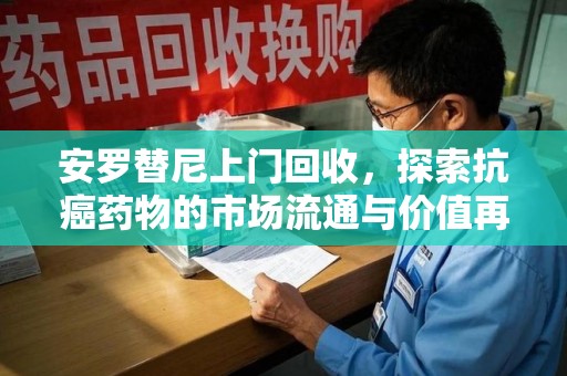 宁德安罗替尼上门回收，探索抗癌药物的市场流通与价值再生