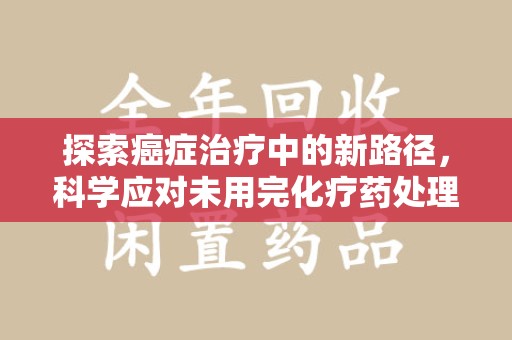宁德探索癌症治疗中的新路径，科学应对未用完化疗药处理的挑战与机遇