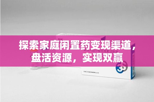 宁德探索家庭闲置药变现渠道，盘活资源，实现双赢