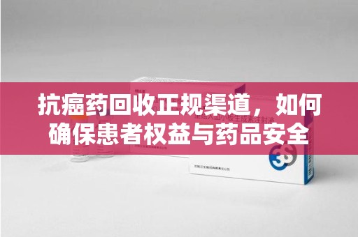 宁德抗癌药回收正规渠道，如何确保患者权益与药品安全
