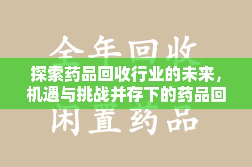 宁德探索药品回收行业的未来，机遇与挑战并存下的药品回收行业监管之道