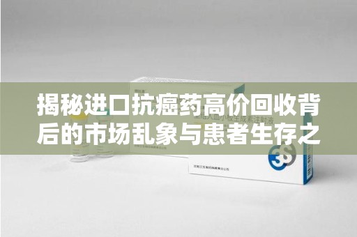 宁德揭秘进口抗癌药高价回收背后的市场乱象与患者生存之战