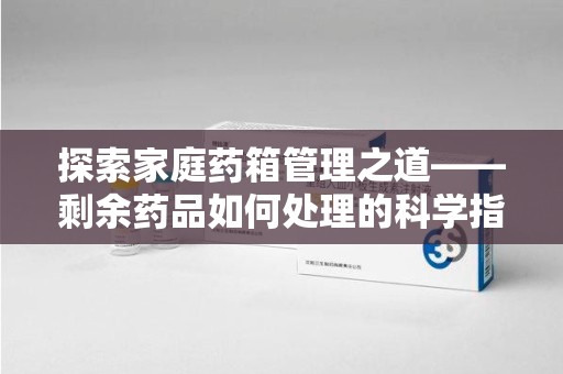 宁德探索家庭药箱管理之道——剩余药品如何处理的科学指南