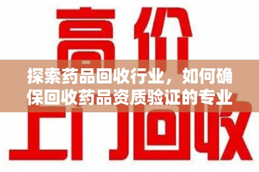 宁德探索药品回收行业，如何确保回收药品资质验证的专业性与规范性
